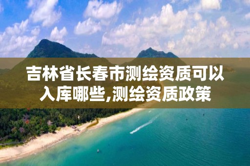 吉林省长春市测绘资质可以入库哪些,测绘资质政策