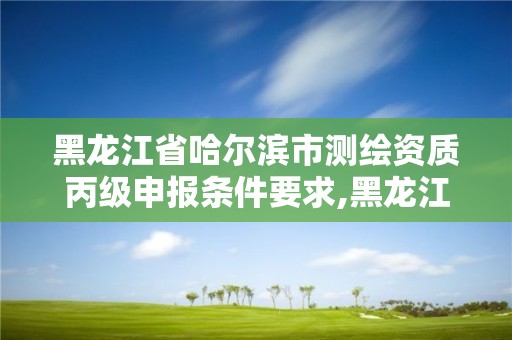 黑龙江省哈尔滨市测绘资质丙级申报条件要求,黑龙江省测绘资质延期通知。