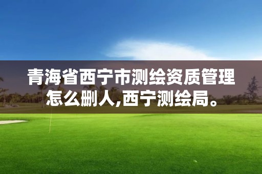 青海省西宁市测绘资质管理怎么删人,西宁测绘局。