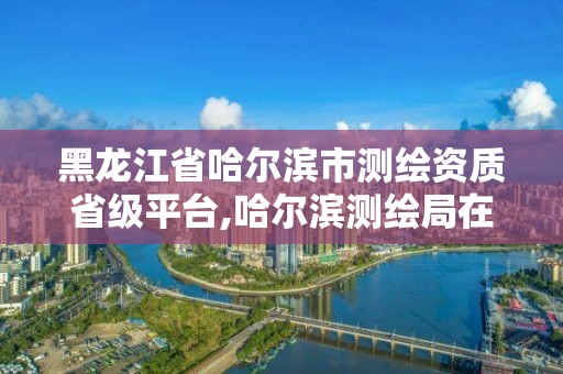 黑龙江省哈尔滨市测绘资质省级平台,哈尔滨测绘局在哪