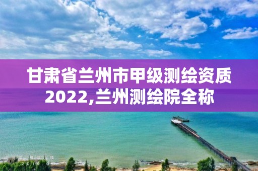 甘肃省兰州市甲级测绘资质2022,兰州测绘院全称