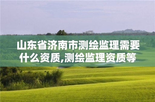 山东省济南市测绘监理需要什么资质,测绘监理资质等级业务范围及承揽范围