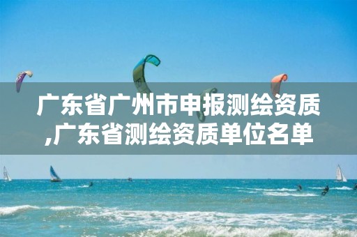 广东省广州市申报测绘资质,广东省测绘资质单位名单