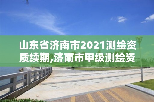 山东省济南市2021测绘资质续期,济南市甲级测绘资质单位