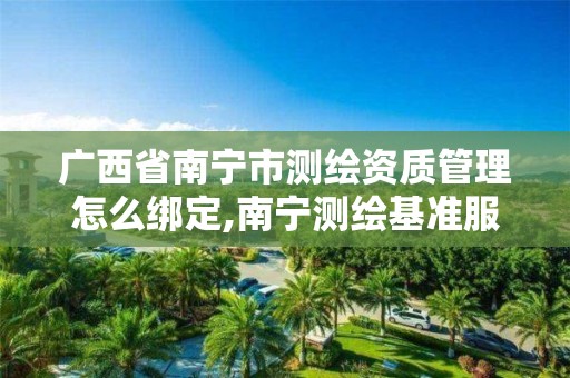 广西省南宁市测绘资质管理怎么绑定,南宁测绘基准服务平台