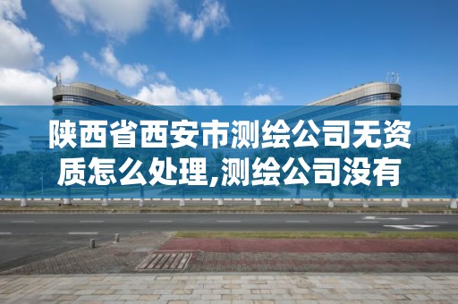 陕西省西安市测绘公司无资质怎么处理,测绘公司没有资质可以开展业务吗