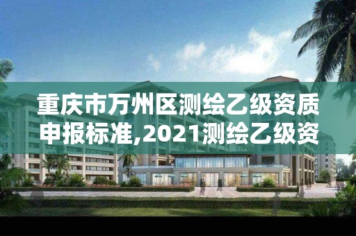 重庆市万州区测绘乙级资质申报标准,2021测绘乙级资质申报条件