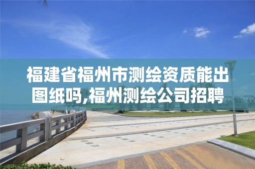 福建省福州市测绘资质能出图纸吗,福州测绘公司招聘