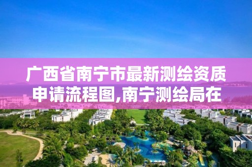 广西省南宁市最新测绘资质申请流程图,南宁测绘局在哪。