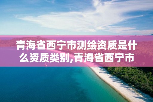 青海省西宁市测绘资质是什么资质类别,青海省西宁市测绘资质是什么资质类别的