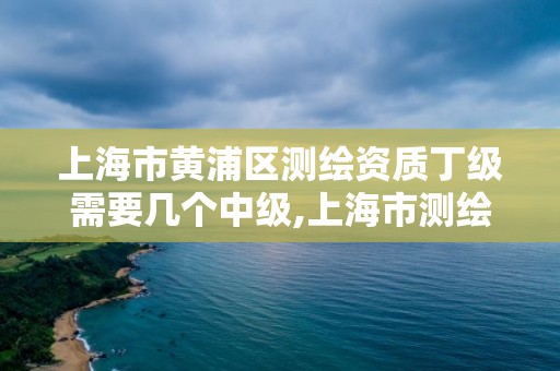 上海市黄浦区测绘资质丁级需要几个中级,上海市测绘资质单位名单。