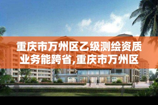 重庆市万州区乙级测绘资质业务能跨省,重庆市万州区乙级测绘资质业务能跨省办理吗?