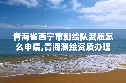 青海省西宁市测绘队资质怎么申请,青海测绘资质办理