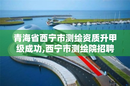 青海省西宁市测绘资质升甲级成功,西宁市测绘院招聘公示