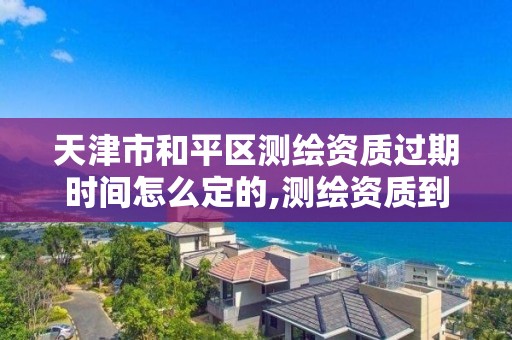 天津市和平区测绘资质过期时间怎么定的,测绘资质到期怎么办。