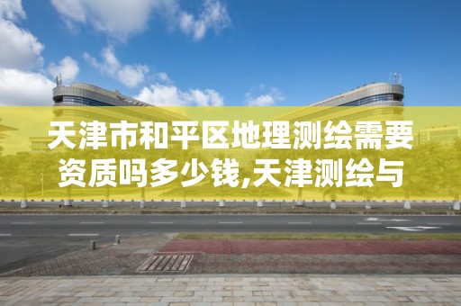 天津市和平区地理测绘需要资质吗多少钱,天津测绘与地理信息协会。