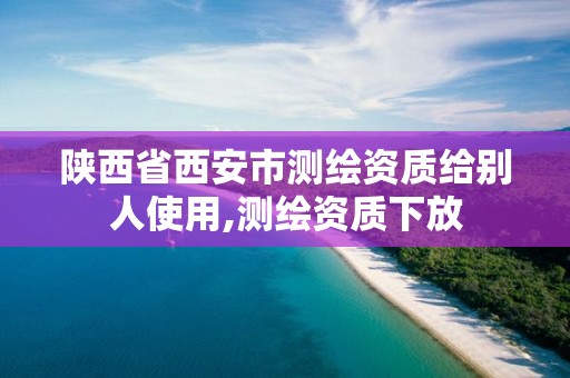 陕西省西安市测绘资质给别人使用,测绘资质下放