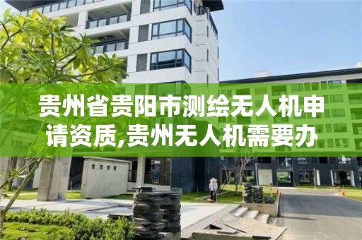 贵州省贵阳市测绘无人机申请资质,贵州无人机需要办理什么手续。