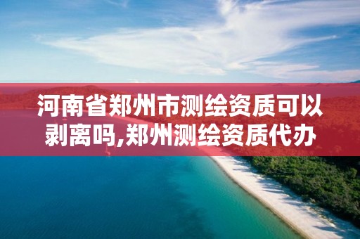 河南省郑州市测绘资质可以剥离吗,郑州测绘资质代办