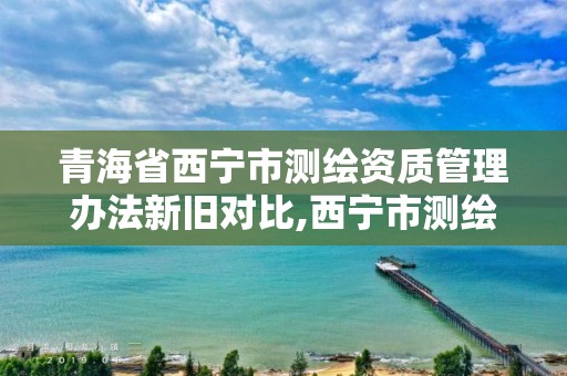 青海省西宁市测绘资质管理办法新旧对比,西宁市测绘局2020招聘。