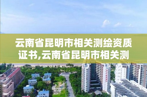 云南省昆明市相关测绘资质证书,云南省昆明市相关测绘资质证书有哪些。