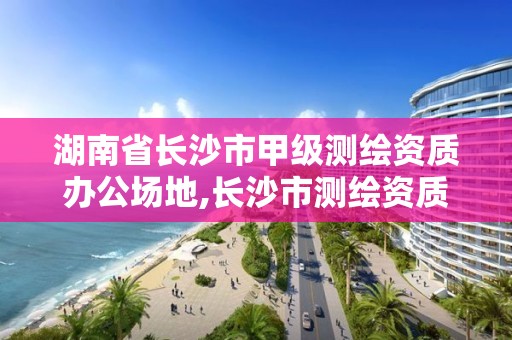 湖南省长沙市甲级测绘资质办公场地,长沙市测绘资质单位名单