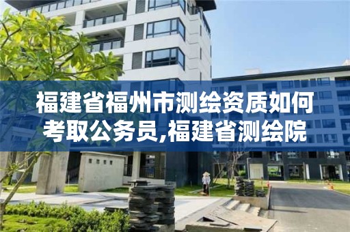 福建省福州市测绘资质如何考取公务员,福建省测绘院考试