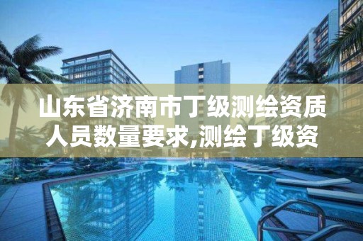 山东省济南市丁级测绘资质人员数量要求,测绘丁级资质人员条件