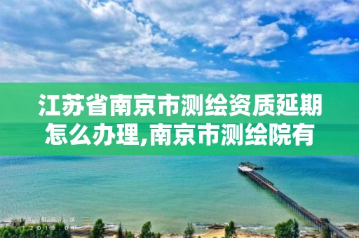 江苏省南京市测绘资质延期怎么办理,南京市测绘院有限公司