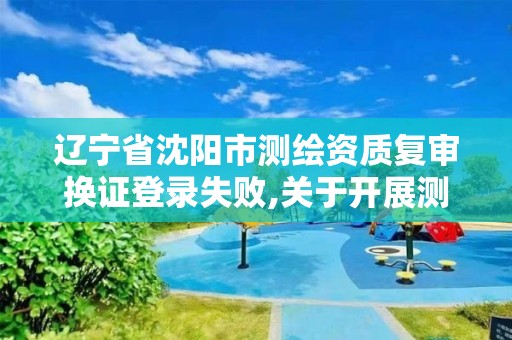 辽宁省沈阳市测绘资质复审换证登录失败,关于开展测绘资质复审换证工作的通知