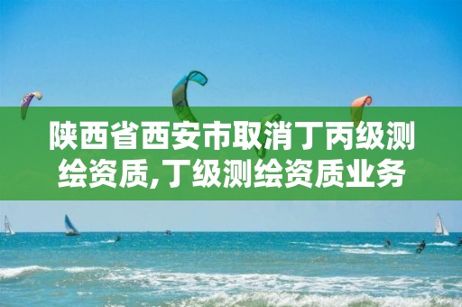 陕西省西安市取消丁丙级测绘资质,丁级测绘资质业务范围