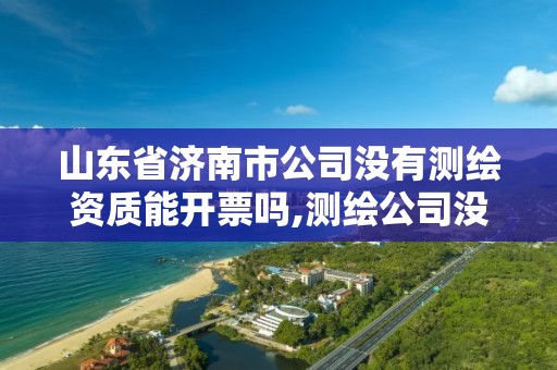 山东省济南市公司没有测绘资质能开票吗,测绘公司没有资质可以开展业务吗。