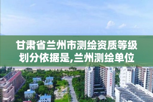 甘肃省兰州市测绘资质等级划分依据是,兰州测绘单位。