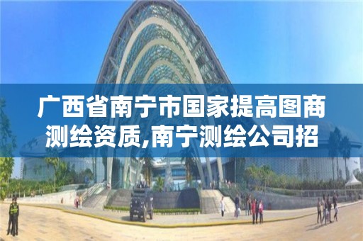 广西省南宁市国家提高图商测绘资质,南宁测绘公司招聘信息网