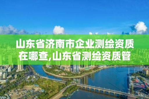 山东省济南市企业测绘资质在哪查,山东省测绘资质管理