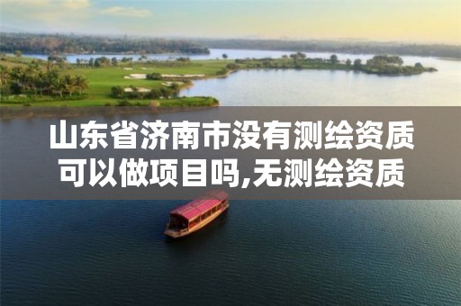 山东省济南市没有测绘资质可以做项目吗,无测绘资质公司进行测绘的后果。