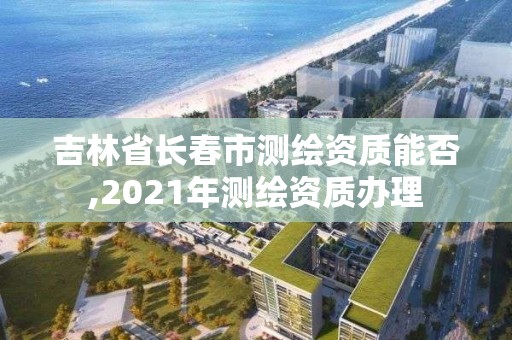 吉林省长春市测绘资质能否,2021年测绘资质办理