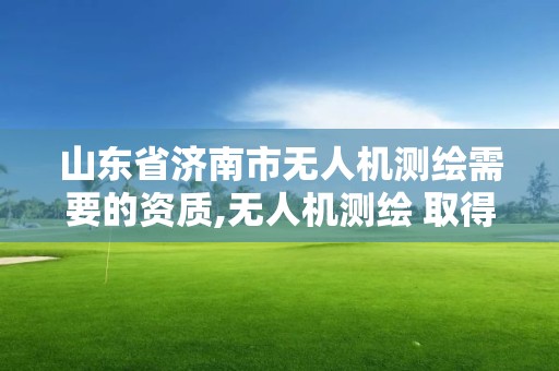 山东省济南市无人机测绘需要的资质,无人机测绘 取得职业资格证条件。