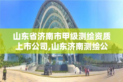 山东省济南市甲级测绘资质上市公司,山东济南测绘公司有哪些