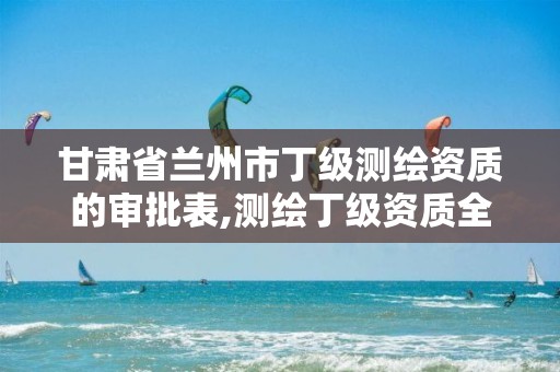 甘肃省兰州市丁级测绘资质的审批表,测绘丁级资质全套申请文件。