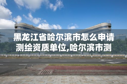 黑龙江省哈尔滨市怎么申请测绘资质单位,哈尔滨市测绘公司