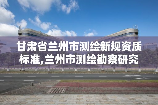 甘肃省兰州市测绘新规资质标准,兰州市测绘勘察研究院