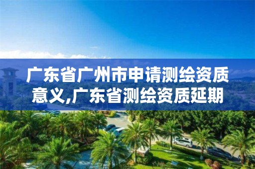 广东省广州市申请测绘资质意义,广东省测绘资质延期