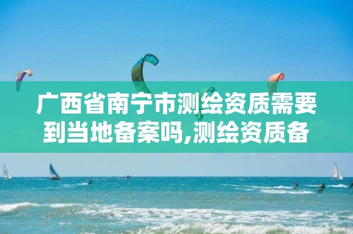 广西省南宁市测绘资质需要到当地备案吗,测绘资质备案流程。