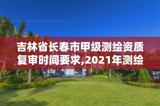 吉林省长春市甲级测绘资质复审时间要求,2021年测绘甲级资质申报条件