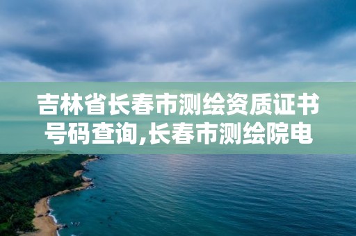 吉林省长春市测绘资质证书号码查询,长春市测绘院电话。