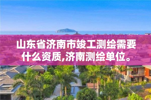 山东省济南市竣工测绘需要什么资质,济南测绘单位。