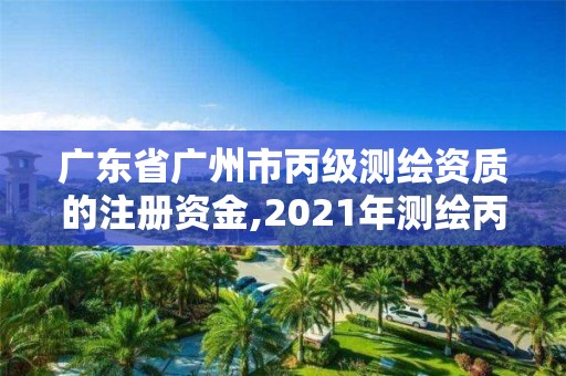 广东省广州市丙级测绘资质的注册资金,2021年测绘丙级资质申报条件。