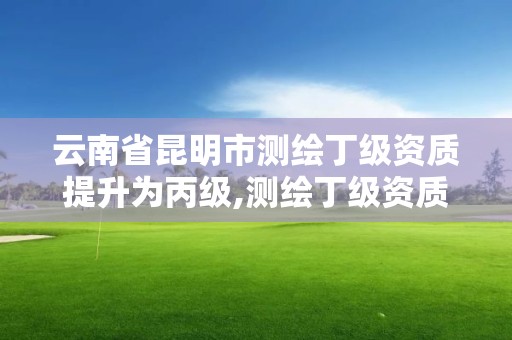 云南省昆明市测绘丁级资质提升为丙级,测绘丁级资质申报条件