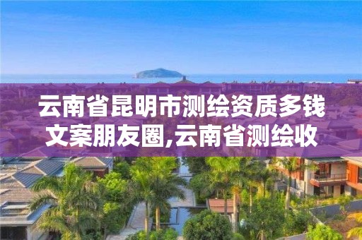 云南省昆明市测绘资质多钱文案朋友圈,云南省测绘收费标准。